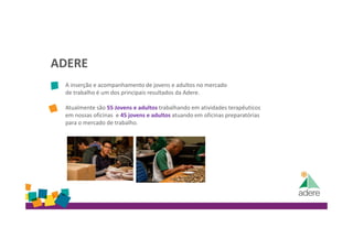 ADERE
A inserção e acompanhamento de jovens e adultos no mercado
de trabalho é um dos principais resultados da Adere.
Atualmente são 55 Jovens e adultos trabalhando em atividades terapêuticos
em nossas oficinas e 45 jovens e adultos atuando em oficinas preparatórias
para o mercado de trabalho.
 