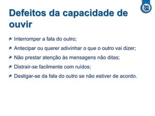 Defeitos da capacidade de
ouvir
Interromper a fala do outro;

Antecipar ou querer adivinhar o que o outro vai dizer;
Não prestar atenção às mensagens não ditas;
Distrair-se facilmente com ruídos;

Desligar-se da fala do outro se não estiver de acordo.

 