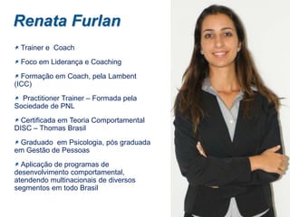 Renata Furlan
Trainer e Coach
Foco em Liderança e Coaching
Formação em Coach, pela Lambent
(ICC)
Practitioner Trainer – Formada pela
Sociedade de PNL
Certificada em Teoria Comportamental
DISC – Thomas Brasil
Graduado em Psicologia, pós graduada
em Gestão de Pessoas
Aplicação de programas de
desenvolvimento comportamental,
atendendo multinacionais de diversos
segmentos em todo Brasil

 