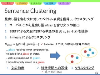 1. 2. 3. 4. 5.
16
Sentence Clustering
見出し語を含む文に対してベクトル表現を獲得し，クラスタリング
𝑀𝑔𝑙𝑎𝑠𝑠 = {𝑔𝑙𝑎𝑠𝑠 𝑁
1
, 𝑔𝑙𝑎𝑠𝑠 𝑁
2
, . . }  BabelNet 上では，30個近い意味が存在
… 𝑔𝑙𝑎𝑠𝑠 requires lower temperatures.
He asked for a 𝑔𝑙𝑎𝑠𝑠 of water.
.. walls are made out of 𝑔𝑙𝑎𝑠𝑠.
It is traditionally served in a 𝑔𝑙𝑎𝑠𝑠.
1. コーパス 𝐶 から見出し語 𝑔𝑙𝑎𝑠𝑠 を含む文 𝑆 の抽出
2. BERT による文脈における単語の表現 𝒗 𝜎
𝑙 (𝜎 ∈ 𝑆) を獲得
3. 𝑘-means によるクラスタリング
 𝒗 𝜎
𝑙
= BERT(𝜎, 𝑙)
1. 文の抽出 2. 特徴空間への写像 3. クラスタリング
 