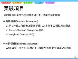 1. 2. 3. 4. 5.
19
実験項目
内的評価および外的評価を通して，提案手法を検証
内的評価（Intrinsic Evaluation）
人手で作成した分布と提案手法による分布の類似度を測定
 Jensen-Shannon Divergence (JSD)
 Weighted Overlap (WO)
外的評価（Extrinsic Evaluation）
WSD のデータセットを用いて，精度や言語間での違いを検証
 