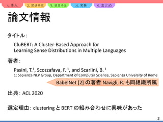 1. 2. 3. 4. 5.
2
論文情報
タイトル：
CluBERT: A Cluster-Based Approach for
Learning Sense Distributions in Multiple Languages
著者：
Pasini, T.1, Scozzafava, F.1, and Scarlini, B.1
1: Sapienza NLP Group, Department of Computer Science, Sapienza University of Rome
出典： ACL 2020
選定理由： clustering と BERT の組み合わせに興味があった
BabelNet [2] の著者 Navigli, R. も同組織所属
 