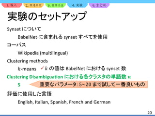 1. 2. 3. 4. 5.
20
実験のセットアップ
Synset について
BabelNet に含まれる synset すべてを使用
コーパス
Wikipedia (multilingual)
Clustering methods
𝑘-means
Clustering Disambiguation における各クラスタの単語数 𝒏
5
評価に使用した言語
English, Italian, Spanish, French and German
𝑘 の値は BabelNet における synset 数
重要なパラメータ： まで試して一番良いもの
 