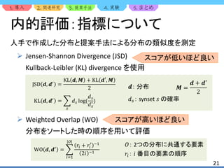 1. 2. 3. 4. 5.
人手で作成した分布と提案手法による分布の類似度を測定
 Jensen-Shannon Divergence (JSD)
Kullback-Leibler (KL) divergence を使用
 Weighted Overlap (WO)
分布をソートした時の順序を用いて評価
21
内的評価：指標について
JSD 𝒅, 𝒅′
=
KL 𝒅, 𝑴 + KL 𝒅′, 𝑴
2
KL 𝒅, 𝒅′
=
𝑠
𝑑 𝑠 log(
𝑑 𝑠
𝑑 𝑠
′ ) 𝑑 𝑠： synset 𝑠 の確率
𝒅： 分布 𝑴 =
𝒅 + 𝒅′
2
WO 𝒅, 𝒅′
=
𝑖=1
|𝑂|
𝑟𝑖 + 𝑟𝑖
′ −1
2𝑖 −1
𝑂： 2つの分布に共通する要素
𝑟𝑖： 𝑖 番目の要素の順序
スコアが高いほど良い
スコアが低いほど良い
 