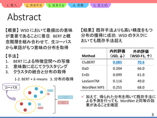 1. 2. 3. 4. 5.
3
Abstract
【概要】 WSD において最頻出の意味
が重要であることに着目．BERT と概
念階層を組み合わせて，生コーパス
から単語がもつ意味の分布を取得
【手法】
1. BERT による特徴空間への写像
2. 意味数に応じてクラスタリング
3. クラスタの統合と分布の取得
Method
内的評価
（JSD, ↓）
外的評価
（WSD-F1, ↑）
CluBERT 0.085 70.6
DaD 0.204 66.0
EnDi 0.099 61.0
LexSemTM 0.116 49.0
WordNet MFS 0.255 68.0
【結果】 既存手法よりも高い精度をもつ
分布の獲得に成功．WSD のタスクに
おいても既存手法超え
1-2. BERT + 𝑘-means 3. 分布の取得
コーパス
 加えて，得られた分布を用いて既存手法に
よる予測を行っても，WordNet と同等の効
果があることを確認
 