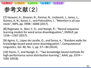 1. 2. 3. 4. 5.
31
参考文献（２）
[7] Vaswani, A., Shazeer, N., Parmar, N., Uszkoreit, J., Jones, L.,
Gomez, A. N., Kaiser, Ł., and Polosukhin, I.: “Attention is all you
need.”, NIPS, pp. 5998—6008 (2017).
[8] Raganato, A., Bovi, C. D., and Navigli, R.: “Neural sequence
learning models for word sense disambiguation.”, EMNLP, pp.
1156—1167 (2017).
[9] Agirre, E., López de Lacalle, O., and Soroa, A.: “Random walks for
knowledge-based word sense disambiguation.”, Computational
Linguistics, Vol. 40, No. 1, pp. 57—84 (2014).
[10] Pasini, T., and Navigli, R.: “Two knowledge-based methods for
high-performance sense distribution learning.”, AAAI, pp. 5374—
5381 (2018).
 