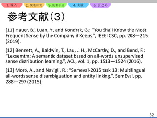 1. 2. 3. 4. 5.
32
参考文献（３）
[11] Hauer, B., Luan, Y., and Kondrak, G.: “You Shall Know the Most
Frequent Sense by the Company it Keeps.”, IEEE ICSC, pp. 208—215
(2019).
[12] Bennett, A., Baldwin, T., Lau, J. H., McCarthy, D., and Bond, F.:
“Lexsemtm: A semantic dataset based on all-words unsupervised
sense distribution learning.”, ACL, Vol. 1, pp. 1513—1524 (2016).
[13] Moro, A., and Navigli, R.: “Semeval-2015 task 13: Multilingual
all-words sense disambiguation and entity linking.”, SemEval, pp.
288—297 (2015).
 