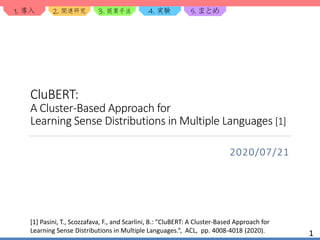 1. 2. 3. 4. 5.
CluBERT:
A Cluster-Based Approach for
Learning Sense Distributions in Multiple Languages [1]
2020/07/21
1
[1] Pasini, T., Scozzafava, F., and Scarlini, B.: "CluBERT: A Cluster-Based Approach for
Learning Sense Distributions in Multiple Languages.“, ACL, pp. 4008-4018 (2020).
 