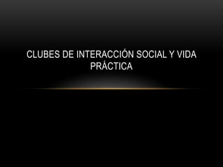 CLUBES DE INTERACCIÓN SOCIAL Y VIDA
PRÁCTICA
 