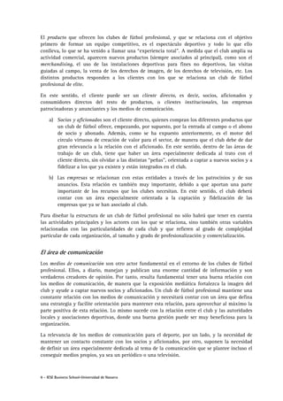 8 - IESE Business School-Universidad de Navarra
El producto que ofrecen los clubes de fútbol profesional, y que se relaciona con el objetivo
primero de formar un equipo competitivo, es el espectáculo deportivo y todo lo que ello
conlleva, lo que se ha venido a llamar una “experiencia total”. A medida que el club amplia su
actividad comercial, aparecen nuevos productos (siempre asociados al principal), como son el
merchandising, el uso de las instalaciones deportivas para fines no deportivos, las visitas
guiadas al campo, la venta de los derechos de imagen, de los derechos de televisión, etc. Los
distintos productos responden a los clientes con los que se relaciona un club de fútbol
profesional de elite.
En este sentido, el cliente puede ser un cliente directo, es decir, socios, aficionados y
consumidores directos del resto de productos, o clientes institucionales, las empresas
patrocinadoras y anunciantes y los medios de comunicación.
a) Socios y aficionados son el cliente directo, quienes compran los diferentes productos que
un club de fútbol ofrece, empezando, por supuesto, por la entrada al campo o el abono
de socio y abonado. Además, como se ha expuesto anteriormente, es el motor del
círculo virtuoso de creación de valor para el sector, de manera que el club debe de dar
gran relevancia a la relación con el aficionado. En este sentido, dentro de las áreas de
trabajo de un club, tiene que haber un área especialmente dedicada al trato con el
cliente directo, sin olvidar a las distintas “peñas”, orientada a captar a nuevos socios y a
fidelizar a los que ya existen y están integrados en el club.
b) Las empresas se relacionan con estas entidades a través de los patrocinios y de sus
anuncios. Esta relación es también muy importante, debido a que aportan una parte
importante de los recursos que los clubes necesitan. En este sentido, el club deberá
contar con un área especialmente orientada a la captación y fidelización de las
empresas que ya se han asociado al club.
Para diseñar la estructura de un club de fútbol profesional no sólo habrá que tener en cuenta
las actividades principales y los actores con los que se relaciona, sino también otras variables
relacionadas con las particularidades de cada club y que refieren al grado de complejidad
particular de cada organización, al tamaño y grado de profesionalización y comercialización.
El área de comunicación
Los medios de comunicación son otro actor fundamental en el entorno de los clubes de fútbol
profesional. Ellos, a diario, manejan y publican una enorme cantidad de información y son
verdaderos creadores de opinión. Por tanto, resulta fundamental tener una buena relación con
los medios de comunicación, de manera que la exposición mediática fortalezca la imagen del
club y ayude a captar nuevos socios y aficionados. Un club de fútbol profesional mantiene una
constante relación con los medios de comunicación y necesitará contar con un área que defina
una estrategia y facilite orientación para mantener esta relación, para aprovechar al máximo la
parte positiva de esta relación. Lo mismo sucede con la relación entre el club y las autoridades
locales y asociaciones deportivas, donde una buena gestión puede ser muy beneficiosa para la
organización.
La relevancia de los medios de comunicación para el deporte, por un lado, y la necesidad de
mantener un contacto constante con los socios y aficionados, por otro, suponen la necesidad
de definir un área especialmente dedicada al tema de la comunicación que se plantee incluso el
conseguir medios propios, ya sea un periódico o una televisión.
 