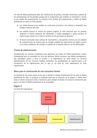 IESE Business School-Universidad de Navarra - 9
Un club de fútbol profesional debe dar conferencias de prensa, conceder entrevistas, además de
las transmisiones de los partidos propios de la competición que también se transmiten a través
de los medios de comunicación. La relación entre medios de comunicación y clubes de fútbol
profesional no suele ser fácil, porque:
a) Los clubes buscan en los medios un canal para acercarse a sus clientes y transmitir una
imagen concreta del club.
b) Los medios buscan la noticia de primera página, lo más noticioso que les permita
despertar el interés potencial del aficionado y vender ejemplares o ganar oyentes. El
impacto que causen en el club las noticias no les preocupa en demasía.
c) Se hacen necesarias unas normas de reactuación y una gestión correcta con los medios
de comunicación, de manera que se consiga cumplir las expectativas de ambos actores
y se eviten conflictos, sin olvidar el cuidado de la relación directa con los aficionados.
El área de administración
Considerando los recursos económicos que gestionan los clubes de fútbol profesional, resulta
fundamental que se contemple un área que gestione dichos recursos, que diseñe presupuestos,
que planifique gastos y lleve el control y el seguimiento de estos temas. La correcta
administración de los recursos también determina las posibilidades de supervivencia y de
crecimiento de la organización, por lo que es un área de vital importancia en toda
organización.
Bases para la construcción de una estructura formal
En función de las cuatro áreas en las que se divide el trabajo fundamental de un club de fútbol
profesional de elite, se propone el esquema base que se presenta en la Figura 2. Sobre estas
áreas se deben estructurar roles y funciones, pero siempre teniendo en cuenta la orientación que
guía a un club de fútbol profesional en la actualidad.
Figura 2
Las áreas del organigrama
Director
ejecutivo
Producto Comercialización Comunicación Administración
 