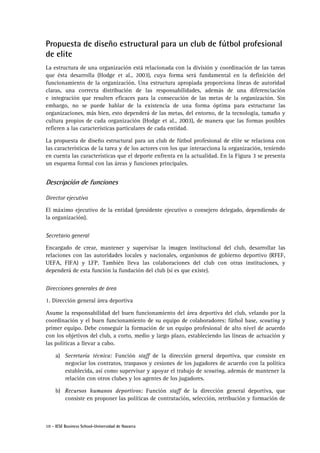 10 - IESE Business School-Universidad de Navarra
Propuesta de diseño estructural para un club de fútbol profesional
de elite
La estructura de una organización está relacionada con la división y coordinación de las tareas
que ésta desarrolla (Hodge et al., 2003), cuya forma será fundamental en la definición del
funcionamiento de la organización. Una estructura apropiada proporciona líneas de autoridad
claras, una correcta distribución de las responsabilidades, además de una diferenciación
e integración que resulten eficaces para la consecución de las metas de la organización. Sin
embargo, no se puede hablar de la existencia de una forma óptima para estructurar las
organizaciones, más bien, esto dependerá de las metas, del entorno, de la tecnología, tamaño y
cultura propios de cada organización (Hodge et al., 2003), de manera que las formas posibles
refieren a las características particulares de cada entidad.
La propuesta de diseño estructural para un club de fútbol profesional de elite se relaciona con
las características de la tarea y de los actores con los que interacciona la organización, teniendo
en cuenta las características que el deporte enfrenta en la actualidad. En la Figura 3 se presenta
un esquema formal con las áreas y funciones principales.
Descripción de funciones
Director ejecutivo
El máximo ejecutivo de la entidad (presidente ejecutivo o consejero delegado, dependiendo de
la organización).
Secretario general
Encargado de crear, mantener y supervisar la imagen institucional del club, desarrollar las
relaciones con las autoridades locales y nacionales, organismos de gobierno deportivo (RFEF,
UEFA, FIFA) y LFP. También lleva las colaboraciones del club con otras instituciones, y
dependerá de esta función la fundación del club (si es que existe).
Direcciones generales de área
1. Dirección general área deportiva
Asume la responsabilidad del buen funcionamiento del área deportiva del club, velando por la
coordinación y el buen funcionamiento de su equipo de colaboradores: fútbol base, scouting y
primer equipo. Debe conseguir la formación de un equipo profesional de alto nivel de acuerdo
con los objetivos del club, a corto, medio y largo plazo, estableciendo las líneas de actuación y
las políticas a llevar a cabo.
a) Secretaría técnica: Función staff de la dirección general deportiva, que consiste en
negociar los contratos, traspasos y cesiones de los jugadores de acuerdo con la política
establecida, así como supervisar y apoyar el trabajo de scouting, además de mantener la
relación con otros clubes y los agentes de los jugadores.
b) Recursos humanos deportivos: Función staff de la dirección general deportiva, que
consiste en proponer las políticas de contratación, selección, retribución y formación de
 