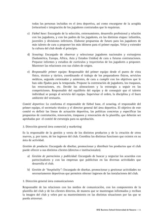 IESE Business School-Universidad de Navarra - 11
todas las personas incluidas en el área deportiva, así como encargarse de la acogida
(relocation) e integración de los jugadores contratados que lo requieran.
c) Fútbol base: Encargado de la selección, entrenamiento, desarrollo profesional y relación
con los jugadores, y con los padres de los jugadores, en las distintas etapas: infantiles,
juveniles y divisiones inferiores. Elaborar propuestas de futuro para los jugadores de
más talento de cara a proponer los más idóneos para el primer equipo. Velar y extender
la cultura del club desde el principio.
d) Scouting: Encargado de observar y seleccionar jugadores nacionales y extranjeros
(Sudamérica, Europa, Africa, Asia y Estados Unidos) de cara a futuras contrataciones.
Preparar informes y estudios de currículos y trayectorias de los jugadores a proponer.
Mantener las relaciones con sus clubes de origen.
e) Responsable primer equipo: Responsable del primer equipo desde el punto de vista
físico, técnico y táctico, coordinando el trabajo de los preparadores físicos, servicios
médicos, segundo entrenador y asistentes, de cara a cumplir con los objetivos que le
han sido fijados para la temporada. Propone la contratación de jugadores, los traspasos,
las renovaciones, etc. Decide las alineaciones y la estrategia a seguir en las
competiciones. Responsable del equilibrio del equipo y de conseguir que el talento
individual se ponga al servicio del equipo. Supervisar el orden, la disciplina y el buen
ambiente del vestuario.
Comité deportivo: Lo conforma el responsable de fútbol base, el scouting, el responsable del
primer equipo, el secretario técnico y el director general del área deportiva. El objetivo de este
comité es definir las líneas de actuación deportiva, las políticas concretas y especificar las
propuestas de contratación, renovación, traspasos y renovación de la plantilla, que deberán ser
aprobadas por el comité de estrategia para su aprobación.
2. Dirección general área comercial y marketing
Es la responsable de la gestión y venta de los distintos productos y de la creación de otros
nuevos, y, por tanto, de los ingresos del club. Coordina las distintas funciones que existen en su
área de actividad.
Gestión de producto: Encargado de diseñar, promocionar y distribuir los productos que el club
puede ofrecer a sus distintos clientes (directos e institucionales).
a) Gestión de patrocinios y publicidad: Encargado de buscar y negociar los acuerdos con
patrocinadores y con las empresas que publicitan en las diversas actividades que
desarrolla el club.
b) Gestión de “hospitality”: Encargado de diseñar, promocionar y gestionar actividades no
necesariamente deportivas que permiten obtener ingresos de las instalaciones del club.
3. Dirección general área comunicaciones
Responsable de las relaciones con los medios de comunicación, con los componentes de la
plantilla del club y de los clientes directos, de manera que se mantengan informados y reciban
la imagen del club y velen por su mantenimiento en las distintas situaciones por las que se
pueda atravesar.
 