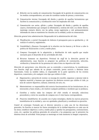 12 - IESE Business School-Universidad de Navarra
a) Relación con los medios de comunicación: Encargado de la gestión de comunicación con
los medios correspondientes, así como de coordinar ruedas de prensa y entrevistas.
b) Comunicación interna: Encargado del diseño y gestión de aquellas herramientas que
faciliten la comunicación y coordinación entre los empleados del club.
c) Comunicación con socios, afición y peñas: Encargado del diseño y gestión de aquellos
cauces y herramientas que acerquen la información y noticias del club a su cliente directo,
mantenga contacto directo con las peñas, recoja sugerencias y esté permanentemente
informado de cómo se mantienen los vínculos con la entidad y actúe en consecuencia.
Dirección general área administración: Responsable de la administración del club.
a) Planificación y control: Encargado de elaborar el presupuesto para su aprobación, y de
realizar el control y seguimiento.
b) Contabilidad y finanzas: Encargado de la relación con los bancos y de llevar a cabo la
política de financiación a corto y medio plazo.
c) Compras: Encargado de la adquisición y distribución de todo aquello que resulte
necesario para el desarrollo de las actividades del club.
d) Recursos humanos no deportivos: Personal de staff de la dirección general de
administración, cuya función es proponer las políticas de contratación, selección,
retribución y formación de las personas de toda el área no deportiva del club.
Dirección de operaciones: esta dirección, por su contenido y características, la consideramos
una función staff que además de su propio contenido, presta servicio a distintas áreas
funcionales. Como su nombre indica, es responsable de la parte operativa de los eventos
deportivos, comerciales y de cualquier otro tipo que celebre el club.
a) Organización y ejecución de eventos: se encarga de concebir, organizar y ejecutar toda la
logística material y humana que requieren los distintos eventos que celebra el club, ya
sean de carácter deportivo, cultural, comercial, de ocio, etc.
b) Mantenimiento: se responsabiliza del correcto funcionamiento de las instalaciones; de su
renovación y buen estado, y de resolver cualquier problema o incidente que se produzca.
c) Coordina y realiza todas las compras del club: estudia el mercado, selecciona
proveedores y cierra los acuerdos de compras con el visto bueno correspondiente.
d) Proyectos inmobiliarios: de acuerdo con el plan estratégico, diseña los nuevos proyectos
inmobiliarios de la entidad y, una vez aprobados, planificará y coordinará su ejecución.
Comité de estrategia: Formado por el director ejecutivo y cada una de las direcciones
generales. Su función es marcar las líneas estratégicas de la entidad deportiva en cada una de
las áreas; establecer objetivos a corto y medio plazo y aprobar los presupuestos, contrataciones,
ceses, etc.; aprobar las políticas generales de actuación y las propuestas que le presenten las
distintas áreas de actividad. Velar porque se mantenga en todo momento la imagen corporativa.
 