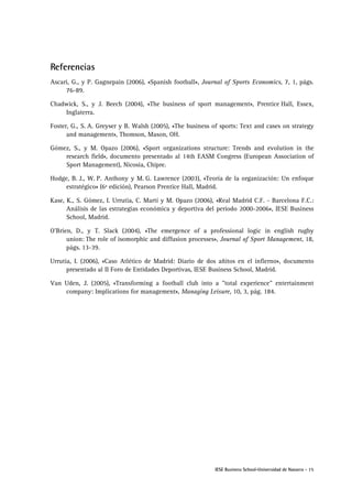 IESE Business School-Universidad de Navarra - 15
Referencias
Ascari, G., y P. Gagnepain (2006), «Spanish football», Journal of Sports Economics, 7, 1, págs.
76-89.
Chadwick, S., y J. Beech (2004), «The business of sport management», Prentice Hall, Essex,
Inglaterra.
Foster, G., S. A. Greyser y B. Walsh (2005), «The business of sports: Text and cases on strategy
and management», Thomson, Mason, OH.
Gómez, S., y M. Opazo (2006), «Sport organizations structure: Trends and evolution in the
research field», documento presentado al 14th EASM Congress (European Association of
Sport Management), Nicosia, Chipre.
Hodge, B. J., W. P. Anthony y M. G. Lawrence (2003), «Teoría de la organización: Un enfoque
estratégico» (6ª edición), Pearson Prentice Hall, Madrid.
Kase, K., S. Gómez, I. Urrutia, C. Martí y M. Opazo (2006), «Real Madrid C.F. - Barcelona F.C.:
Análisis de las estrategias económica y deportiva del período 2000-2006», IESE Business
School, Madrid.
O'Brien, D., y T. Slack (2004), «The emergence of a professional logic in english rugby
union: The role of isomorphic and diffusion processes», Journal of Sport Management, 18,
págs. 13-39.
Urrutia, I. (2006), «Caso Atlético de Madrid: Diario de dos añitos en el infierno», documento
presentado al II Foro de Entidades Deportivas, IESE Business School, Madrid.
Van Uden, J. (2005), «Transforming a football club into a "total experience" entertainment
company: Implications for management», Managing Leisure, 10, 3, pág. 184.
 