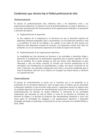 2 - IESE Business School-Universidad de Navarra
Condiciones que afronta hoy el fútbol profesional de elite
Profesionalización
El proceso de profesionalización hace referencia tanto a los deportistas como a las
organizaciones deportivas, en relación al nivel de profesionalidad que se exige al deportista y a
la necesaria racionalización del funcionamiento de las organizaciones dedicadas a la promoción
y desarrollo del deporte.
a) Profesionalización de deportistas
La alta exigencia de la competencia y la frecuencia con que se desarrolla requieren de
deportistas altamente preparados, física y técnicamente, con una dedicación absoluta y total
a su profesión. El nivel de los fichajes y los sueldos en los clubes de elite marcan una
diferencia entre deportistas normales de mercado y los deportistas estrella. Este efecto ha
producido a la vez un incremento importante de la media de ingresos del mercado.
b) Profesionalización de las organizaciones deportivas
La complejidad que han alcanzado las funciones y las actividades a desarrollar obliga a
plantearse la incorporación de profesionales preparados para la gestión específica de este
tipo de entidades. No se puede manejar un club que alcance estas dimensiones en plan
aficionado y sólo con buena voluntad. Se necesita una creciente planificación de las
actividades, una formalización de procedimientos y reglas, una mayor concreción de los
roles y funciones, una adecuada coordinación entre áreas y un proceso establecido para la
toma de decisiones, todo ello con el objetivo de conseguir una mayor eficacia y eficiencia
en la gestión del club.
Comercialización
El proceso de comercialización se asocia con la evolución que se ha producido en la
transmisión de los encuentros deportivos, tanto de pago como en abierto, que ha potenciado
la dimensión mediática, lo que ha hecho surgir nuevas e importantes fuentes de ingresos para
las entidades deportivas. El proceso de comercialización, que ha ido creciendo a la sombra de la
profesionalización, ha afectado, de manera definitiva, la orientación de las actividades
tradicionales que desarrolla un club de fútbol: la venta de los derechos de televisión, los
derechos de imagen y el mercado de productos tipo merchandising, hospitality y otros. Esta
nueva gama de actividades ha empujado a las organizaciones deportivas a desarrollar
estrategias orientadas al marketing y al desarrollo de un área comercial en la entidad (O'Brien y
Slack, 2004).
 
