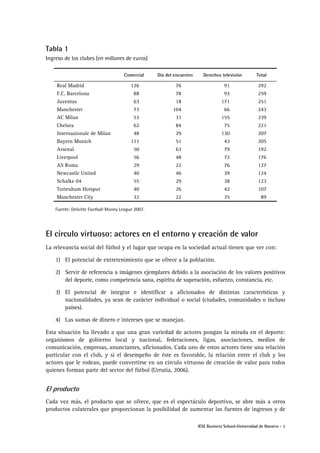 IESE Business School-Universidad de Navarra - 3
Tabla 1
Ingreso de los clubes (en millones de euros)
Comercial Día del encuentro Derechos televisión Total
Real Madrid 126 76 91 292
F.C. Barcelona 88 78 93 259
Juventus 63 18 171 251
Manchester 73 104 66 243
AC Milan 53 31 155 239
Chelsea 62 84 75 221
Internazionale de Milan 48 29 130 207
Bayern Munich 111 51 43 205
Arsenal 50 63 79 192
Liverpool 56 48 72 176
AS Roma 29 22 76 127
Newcastle United 40 46 39 124
Schalke 04 55 29 38 123
Tottenham Hotspur 40 26 42 107
Manchester City 32 22 35 89
Fuente: Deloitte Football Money League 2007.
El círculo virtuoso: actores en el entorno y creación de valor
La relevancia social del fútbol y el lugar que ocupa en la sociedad actual tienen que ver con:
1) El potencial de entretenimiento que se ofrece a la población.
2) Servir de referencia a imágenes ejemplares debido a la asociación de los valores positivos
del deporte, como competencia sana, espíritu de superación, esfuerzo, constancia, etc.
3) El potencial de integrar e identificar a aficionados de distintas características y
nacionalidades, ya sean de carácter individual o social (ciudades, comunidades o incluso
países).
4) Las sumas de dinero e intereses que se manejan.
Esta situación ha llevado a que una gran variedad de actores pongan la mirada en el deporte:
organismos de gobierno local y nacional, federaciones, ligas, asociaciones, medios de
comunicación, empresas, anunciantes, aficionados. Cada uno de estos actores tiene una relación
particular con el club, y si el desempeño de éste es favorable, la relación entre el club y los
actores que le rodean, puede convertirse en un círculo virtuoso de creación de valor para todos
quienes forman parte del sector del fútbol (Urrutia, 2006).
El producto
Cada vez más, el producto que se ofrece, que es el espectáculo deportivo, se abre más a otros
productos colaterales que proporcionan la posibilidad de aumentar las fuentes de ingresos y de
 