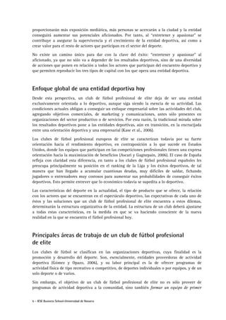 6 - IESE Business School-Universidad de Navarra
proporcionarán más exposición mediática, más personas se acercarán a la ciudad y la entidad
conseguirá aumentar sus potenciales aficionados. Por tanto, al “entretener y apasionar” se
contribuye a asegurar la supervivencia y el crecimiento de la entidad deportiva, así como a
crear valor para el resto de actores que participan en el sector del deporte.
No existe un camino único para dar con la clave del éxito: “entretener y apasionar” al
aficionado, ya que no sólo va a depender de los resultados deportivos, sino de una diversidad
de acciones que ponen en relación a todos los actores que participan del encuentro deportivo y
que permiten reproducir los tres tipos de capital con los que opera una entidad deportiva.
Enfoque global de una entidad deportiva hoy
Desde esta perspectiva, un club de fútbol profesional de elite deja de ser una entidad
exclusivamente orientada a lo deportivo, aunque siga siendo la esencia de su actividad. Las
condiciones actuales obligan a conseguir un enfoque empresarial sobre las actividades del club,
agregando objetivos comerciales, de marketing y comunicaciones, antes sólo presentes en
organizaciones del sector productivo o de servicios. Por esta razón, la tradicional mirada sobre
los resultados deportivos pone a las entidades deportivas, aún en transición, en la encrucijada
entre una orientación deportiva y una empresarial (Kase et al., 2006).
Los clubes de fútbol profesional europeos de elite se caracterizan todavía por su fuerte
orientación hacia el rendimiento deportivo, en contraposición a lo que sucede en Estados
Unidos, donde los equipos que participan en las competiciones profesionales tienen una expresa
orientación hacia la maximización de beneficios (Ascari y Gagnepain, 2006). El caso de España
refleja con claridad esta diferencia, en tanto a los clubes de fútbol profesional españoles les
preocupa principalmente su posición en el ranking de la Liga y los éxitos deportivos, de tal
manera que han llegado a acumular cuantiosas deudas, muy difíciles de saldar, fichando
jugadores o entrenadores muy costosos para aumentar sus probabilidades de conseguir éxitos
deportivos. Esto permite entrever que lo económico todavía se supedita a lo deportivo.
Las características del deporte en la actualidad, el tipo de producto que se ofrece, la relación
con los actores que se encuentran en el espectáculo deportivo, las expectativas de cada uno de
éstos y las soluciones que un club de fútbol profesional de elite encuentra a estos dilemas,
determinarán la estructura organizativa de la entidad. La estructura de un club deberá ajustarse
a todas estas características, en la medida en que se va haciendo consciente de la nueva
realidad en la que se encuentra el fútbol profesional hoy.
Principales áreas de trabajo de un club de fútbol profesional
de elite
Los clubes de fútbol se clasifican en las organizaciones deportivas, cuya finalidad es la
promoción y desarrollo del deporte. Son, esencialmente, entidades proveedoras de actividad
deportiva (Gómez y Opazo, 2006), y su labor principal es la de ofrecer programas de
actividad física de tipo recreativo o competitivo, de deportes individuales o por equipos, y de un
solo deporte o de varios.
Sin embargo, el objetivo de un club de fútbol profesional de elite no es sólo proveer de
programas de actividad deportiva a la comunidad, sino también formar un equipo de primer
 