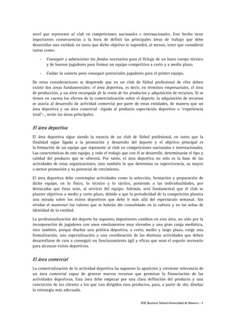 IESE Business School-Universidad de Navarra - 7
nivel que represente al club en competiciones nacionales e internacionales. Este hecho tiene
importantes consecuencias a la hora de definir las principales áreas de trabajo que debe
desarrollar una entidad, en tanto que dicho objetivo le supondrá, al menos, tener que considerar
tareas como:
- Conseguir y administrar los fondos necesarios para el fichaje de un buen cuerpo técnico
y de buenos jugadores para formar un equipo competitivo a corto y a medio plazo.
- Cuidar la cantera para conseguir potenciales jugadores para el primer equipo.
De estas consideraciones se desprende que en un club de fútbol profesional de elite deben
existir dos áreas fundamentales: el área deportiva, es decir, en términos empresariales, el área
de producción, y un área encargada de la venta de los productos y adquisición de recursos. Si se
tienen en cuenta los efectos de la comercialización sobre el deporte, la adquisición de recursos
se asocia al desarrollo de actividad comercial por parte de estas entidades, de manera que un
área deportiva y un área comercial –ligada al producto espectáculo deportivo o “experiencia
total”–, serán las áreas principales.
El área deportiva
El área deportiva sigue siendo la esencia de un club de fútbol profesional, en tanto que la
finalidad sigue ligada a la promoción y desarrollo del deporte y el objetivo principal es
la formación de un equipo que represente al club en competiciones nacionales e internacionales.
Las características de este equipo, y todo el trabajo que con él se desarrolle, determinarán el tipo y
calidad del producto que se ofrecerá. Por tanto, el área deportiva no sólo es la base de las
actividades de estas organizaciones, sino también lo que determina su supervivencia, su mayor
o menor promoción y su potencial de crecimiento.
El área deportiva debe contemplar actividades como la selección, formación y preparación de
dicho equipo, en lo físico, lo técnico y lo táctico, poniendo a las individualidades, por
destacadas que éstas sean, al servicio del equipo. Además, será fundamental que el club se
plantee objetivos a medio y corto plazo, debido a que la periodicidad de la competición plantea
una mirada sobre los éxitos deportivos que debe ir más allá del espectáculo semanal. Sin
olvidar el mantener los valores que se habrán ido consolidado en la cultura y en las señas de
identidad de la entidad.
La profesionalización del deporte ha supuesto importantes cambios en esta área, no sólo por la
incorporación de jugadores con unos emolumentos muy elevados y una gran carga mediática,
sino también, porque diseñar una política deportiva, a corto, medio y largo plazo, exige una
formalización, una especialización y una coordinación de las distintas actividades que deben
desarrollarse de cara a conseguir un funcionamiento ágil y eficaz que sean el soporte necesario
para alcanzar éxitos deportivos.
El área comercial
La comercialización de la actividad deportiva ha supuesto la aparición y creciente relevancia de
un área comercial capaz de generar nuevos recursos que permitan la financiación de las
actividades deportivas. Esta área debe empezar por una clara definición del producto y una
concreción de los clientes a los que van dirigidos esos productos, para, a partir de ahí, diseñar
la estrategia más adecuada.
 