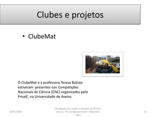 Clubes e projetos
• ClubeMat
10/31/2016 12
Divulgação dos clubes e projetos da EB Elias
Garcia - Dia do Agrupamento - Alexandra
Lopes
O ClubeMat e a professora Teresa Batista
estiveram presentes nas Competições
Nacionais de Ciência (CNC) organizados pelo
PmatE, na Universidade de Aveiro.
 