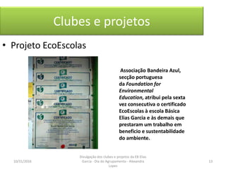 Clubes e projetos
• Projeto EcoEscolas
Associação Bandeira Azul,
secção portuguesa
da Foundation for
Environmental
Education, atribui pela sexta
vez consecutiva o certificado
EcoEscolas à escola Básica
Elias Garcia e às demais que
prestaram um trabalho em
beneficio e sustentabilidade
do ambiente.
10/31/2016 13
Divulgação dos clubes e projetos da EB Elias
Garcia - Dia do Agrupamento - Alexandra
Lopes
 