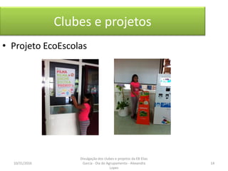 Clubes e projetos
• Projeto EcoEscolas
10/31/2016 14
Divulgação dos clubes e projetos da EB Elias
Garcia - Dia do Agrupamento - Alexandra
Lopes
 