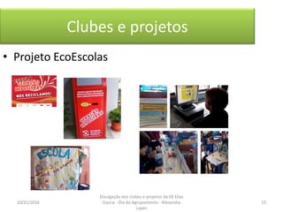 Clubes e projetos
• Projeto EcoEscolas
10/31/2016 15
Divulgação dos clubes e projetos da EB Elias
Garcia - Dia do Agrupamento - Alexandra
Lopes
 