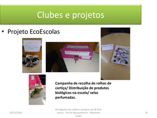 Clubes e projetos
• Projeto EcoEscolas
Campanha de recolha de rolhas de
cortiça/ Distribuição de produtos
biológicos na escola/ velas
perfumadas.
10/31/2016 16
Divulgação dos clubes e projetos da EB Elias
Garcia - Dia do Agrupamento - Alexandra
Lopes
 