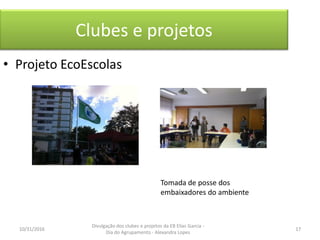Clubes e projetos
• Projeto EcoEscolas
Tomada de posse dos
embaixadores do ambiente
10/31/2016 17
Divulgação dos clubes e projetos da EB Elias Garcia -
Dia do Agrupamento - Alexandra Lopes
 