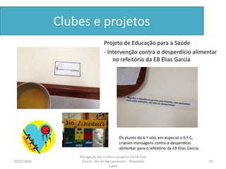 Clubes e projetos
Projeto de Educação para a Saúde
- Intervenção contra o desperdício alimentar
no refeitório da EB Elias Garcia
10/31/2016 18
Divulgação dos clubes e projetos da EB Elias
Garcia - Dia do Agrupamento - Alexandra
Lopes
Os alunos do 6.º ano, em especial o 6.º C,
criaram mensagens contra o desperdício
alimentar para o refeitório da EB Elias Garcia.
 