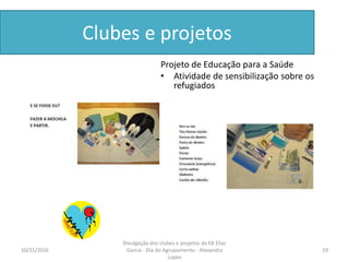 Clubes e projetos
Projeto de Educação para a Saúde
• Atividade de sensibilização sobre os
refugiados
10/31/2016 19
Divulgação dos clubes e projetos da EB Elias
Garcia - Dia do Agrupamento - Alexandra
Lopes
 