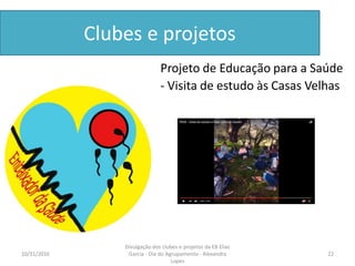 Clubes e projetos
Projeto de Educação para a Saúde
- Visita de estudo às Casas Velhas
10/31/2016 22
Divulgação dos clubes e projetos da EB Elias
Garcia - Dia do Agrupamento - Alexandra
Lopes
 