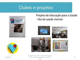 Clubes e projetos
Projeto de Educação para a Saúde
- Dia da saúde mental
10/31/2016 23
Divulgação dos clubes e projetos da EB Elias
Garcia - Dia do Agrupamento - Alexandra
Lopes
 