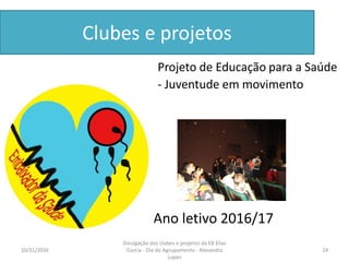 Clubes e projetos
• Ano letivo 2016/17
Projeto de Educação para a Saúde
- Juventude em movimento
10/31/2016 24
Divulgação dos clubes e projetos da EB Elias
Garcia - Dia do Agrupamento - Alexandra
Lopes
 