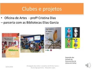 Clubes e projetos
• Oficina de Artes - profª Cristina Dias
– parceria com as Bibliotecas Elias Garcia
10/31/2016 6
Divulgação dos clubes e projetos da EB Elias Garcia -
Dia do Agrupamento - Alexandra Lopes
Exposição dos
Cartazes do
Concurso Elos de
Leitura em Cartaz
 