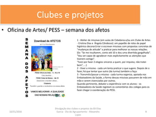 Clubes e projetos
• Oficina de Artes/ PESS – semana dos afetos
10/31/2016 8
Divulgação dos clubes e projetos da EB Elias
Garcia - Dia do Agrupamento - Alexandra
Lopes
1 - Atelier de missivas (em aulas de Cidadania e/ou em Clube de Artes
- Cristina Dias e Ângela Côndesso): em papelão de rolos de papel
higiénico decorar/criar e escrever missivas com propostas concretas de
"mudanças de atitude" a praticar para melhorar as nossas relações.
(Ex: "Se me insultarem, conto até 10 e dou uma divertida gargalhada".
"Vou ser capaz de agradecer mais explicitamente as atenções que
tiverem comigo".
"Farei por fazer 2 elogios sinceros a quem, por impulso, não tratei
bem", ...)
2 - Viver a missiva - cada um tenta praticar o que sugere. Depois de o
fazer, há que tentar que outro (da turma) também o faça:
3 - Transmitir/passar a missiva - cada turma organiza, apoiada nos
Embaixadores da Saúde, a forma dessas missivas passarem de mão em
mão e serem vivenciadas por outros.
Quando pertinente, debater a experiência com os alunos - os
Embaixadores da Saúde registam os comentários dos colegas para os
fazer chegar à coordenação do PESS.
 