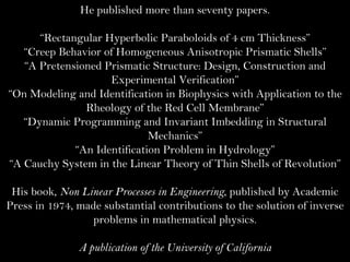 He published more than seventy papers. “ Rectangular Hyperbolic Paraboloids of 4 cm Thickness” “ Creep Behavior of Homogeneous Anisotropic Prismatic Shells” “ A Pretensioned Prismatic Structure: Design, Construction and Experimental Verification” “ On Modeling and Identification in Biophysics with Application to the Rheology of the Red Cell Membrane” “ Dynamic Programming and Invariant Imbedding in Structural Mechanics” “ An Identification Problem in Hydrology” “ A Cauchy System in the Linear Theory of Thin Shells of Revolution” His book,  Non Linear Processes in Engineering , published by Academic Press in 1974, made substantial contributions to the solution of inverse problems in mathematical physics. A publication of the University of California 