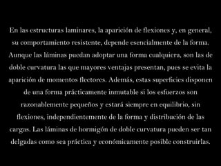 En las estructuras laminares, la aparición de flexiones y, en general, su comportamiento resistente, depende esencialmente de la forma. Aunque las láminas puedan adoptar una forma cualquiera, son las de doble curvatura las que mayores ventajas presentan, pues se evita la aparición de momentos flectores. Además, estas superficies disponen de una forma prácticamente inmutable si los esfuerzos son razonablemente pequeños y estará siempre en equilibrio, sin flexiones, independientemente de la forma y distribución de las cargas. Las láminas de hormigón de doble curvatura pueden ser tan delgadas como sea práctica y económicamente posible construirlas. 