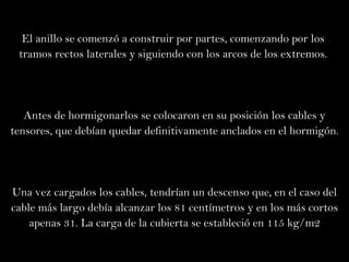 El anillo se comenzó a construir por partes, comenzando por los  tramos rectos laterales y siguiendo con los arcos de los extremos.  Antes de hormigonarlos se colocaron en su posición los cables y tensores, que debían quedar definitivamente anclados en el hormigón. Una vez cargados los cables, tendrían un descenso que, en el caso del cable más largo debía alcanzar los 81 centímetros y en los más cortos apenas 31. La carga de la cubierta se estableció en 115 kg/m2 