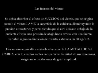 Las fuerzas del viento Se debía absorber el efecto de SUCCION del viento, que se origina cuando el viento LAME la superficie de la cubierta, disminuyendo la presión atmosférica y permitiendo que el aire ubicado debajo de la cubierta efectue una presión de abajo hacia arriba, con una fuerza, variable según la dirección del viento, estimada en 60 kg/m2. Esa succión equivalía a restarle a la cubierta LA MITAD DE SU CARGA, con lo cual los cables recuperarían la mitad de sus descensos, originando oscilaciones de gran amplitud. 
