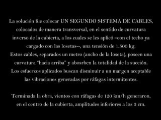 La solución fue colocar UN SEGUNDO SISTEMA DE CABLES, colocados de manera transversal, en el sentido de curvatura inverso de la cubierta, a los cuales se les aplicó –con el techo ya cargado con las losetas--, una tensión de 1.500 kg. Estos cables, separados un metro (ancho de la loseta), poseen una curvatura “hacia arriba” y abosrben la totalidad de la succión. Los esfuerzos aplicados buscan disminuir a un margen aceptable las vibraciones generadas por ráfagas intermitentes. Terminada la obra, vientos con ráfagas de 120 km/h generaron, en el centro de la cubierta, amplitudes inferiores a los 3 cm. 