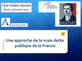  
	
  
	
  
	
  
	
  
	
  
	
  
Une	
  approche	
  de	
  la	
  vraie	
  dette	
  	
  	
  	
  	
  	
  	
  	
  	
  	
  	
  
	
  	
  	
  	
  	
  	
  	
  	
  	
  	
  publique	
  de	
  la	
  France.	
  
	
  
Club	
  Frédéric	
  Bastiat	
  
Mardi	
  17	
  Décembre	
  2013.	
  
Jean-­‐Yves	
  Archer	
  
	
  
Décembre	
  2013	
  
 
