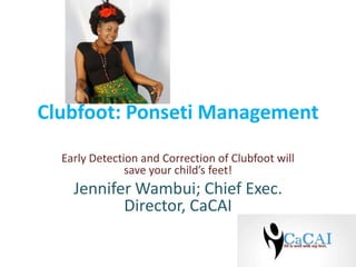Clubfoot: Ponseti Management
Early Detection and Correction of Clubfoot will
save your child’s feet!

Jennifer Wambui; Chief Exec.
Director, CaCAI

 