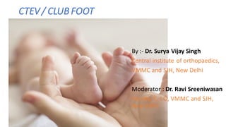 CTEV / CLUB FOOT
By :- Dr. Surya Vijay Singh
Central institute of orthopaedics,
VMMC and SJH, New Delhi
Moderator : Dr. Ravi Sreeniwasan
Faculty, C. I.O, VMMC and SJH,
New Delhi
 