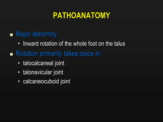 PATHOANATOMY
 Major deformity
• Inward rotation of the whole foot on the talus
 Rotation primarily takes place in :
• talocalcaneal joint
• talonavicular joint
• calcaneocuboid joint
 