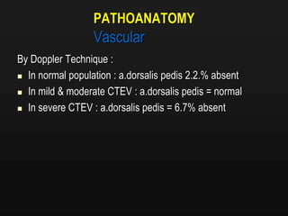 PATHOANATOMY
Vascular
By Doppler Technique :
 In normal population : a.dorsalis pedis 2.2.% absent
 In mild & moderate CTEV : a.dorsalis pedis = normal
 In severe CTEV : a.dorsalis pedis = 6.7% absent
 