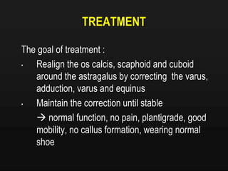 TREATMENT
The goal of treatment :
• Realign the os calcis, scaphoid and cuboid
around the astragalus by correcting the varus,
adduction, varus and equinus
• Maintain the correction until stable
 normal function, no pain, plantigrade, good
mobility, no callus formation, wearing normal
shoe
 