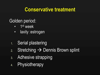 Conservative treatment
Golden period:
• 1st week
• laxity :estrogen
1. Serial plastering
2. Stretching  Dennis Brown splint
3. Adhesive strapping
4. Physiotherapy
 