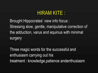 HIRAM KITE :
Brought Hippocrates’ view info focus :
Stressing slow, gentle, manipulative correction of
the adduction, varus and equinus with minimal
surgery
Three magic words for the successful and
enthusiasm carrying out his
treatment : knowledge,patience andenthusiasm
 