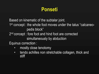 Ponseti
Based on kinematic of the subtalar joint.
1st concept : the whole foot moves under the talus “calcaneo-
pedis block”
2nd concept : fore foot and hind foot are corrected
simultaneously by abduction
Equinus correction :
• mostly close tenotomy
• tendo achilles non stretchable collagen, thick and
stiff
 